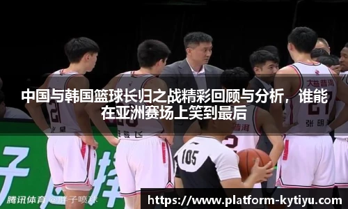 中国与韩国篮球长归之战精彩回顾与分析,谁能在亚洲赛场上笑到最后
