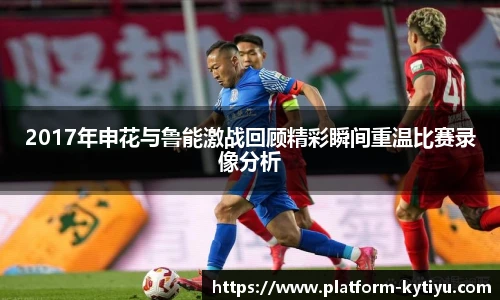 2017年申花与鲁能激战回顾精彩瞬间重温比赛录像分析